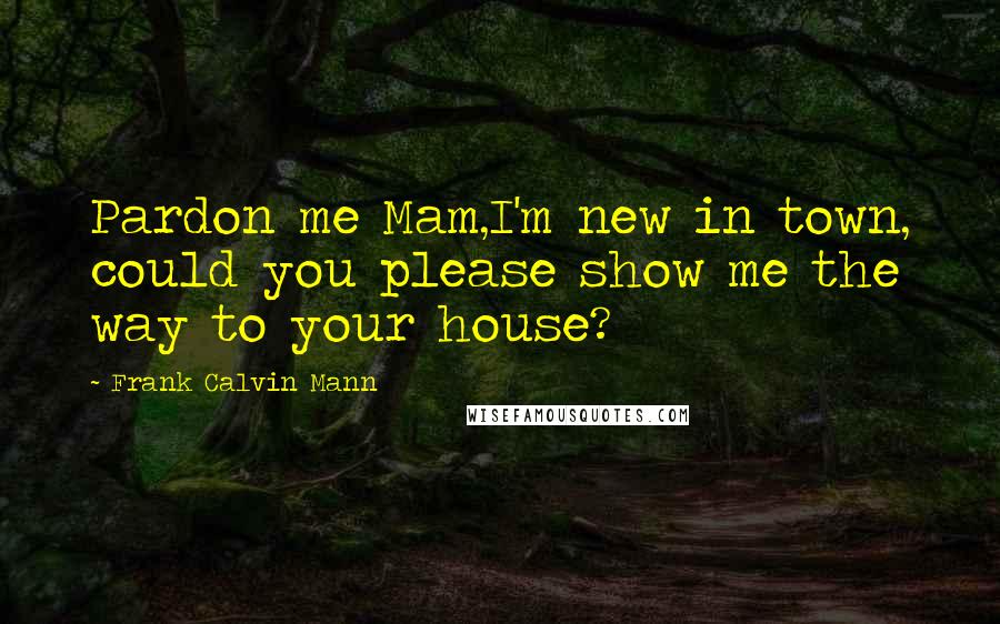 Frank Calvin Mann Quotes: Pardon me Mam,I'm new in town, could you please show me the way to your house?