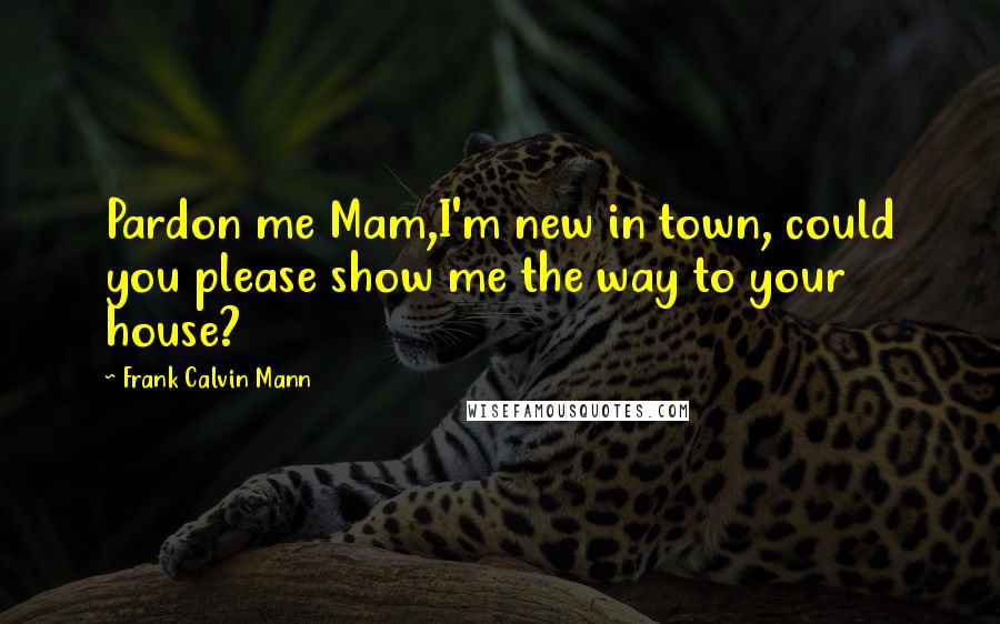Frank Calvin Mann Quotes: Pardon me Mam,I'm new in town, could you please show me the way to your house?