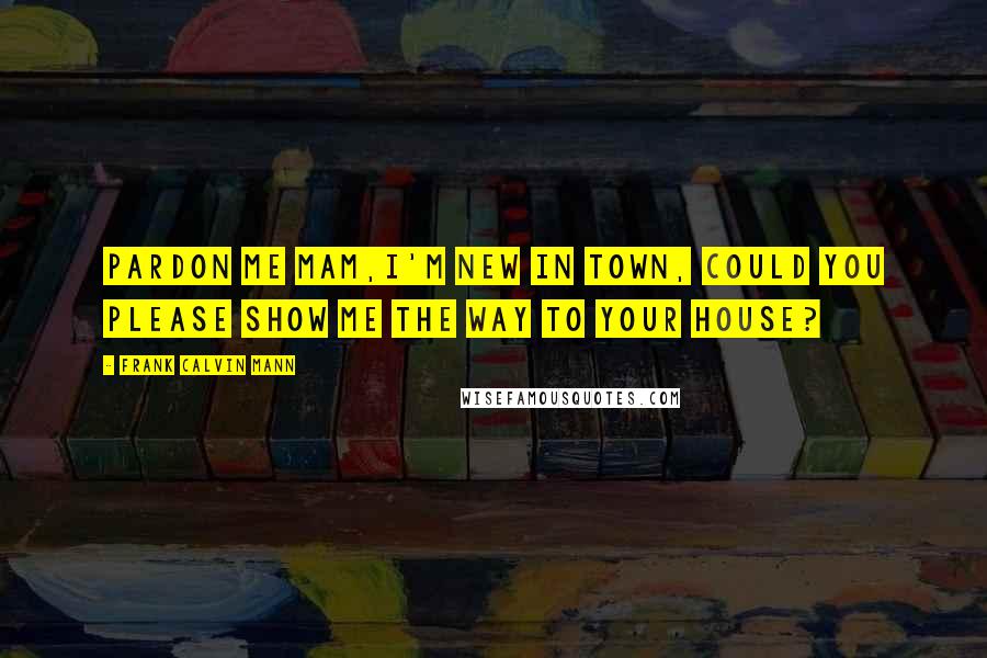 Frank Calvin Mann Quotes: Pardon me Mam,I'm new in town, could you please show me the way to your house?