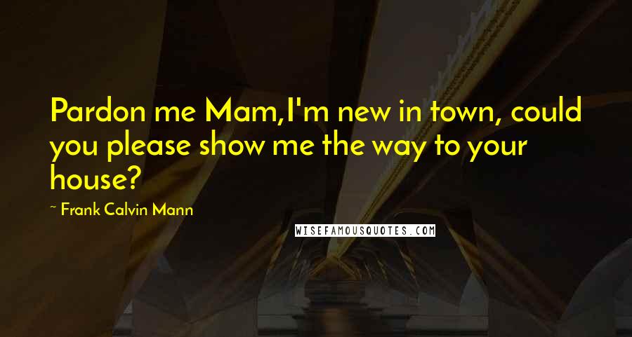 Frank Calvin Mann Quotes: Pardon me Mam,I'm new in town, could you please show me the way to your house?