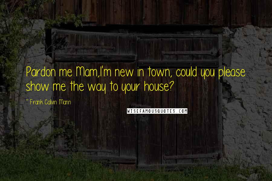 Frank Calvin Mann Quotes: Pardon me Mam,I'm new in town, could you please show me the way to your house?