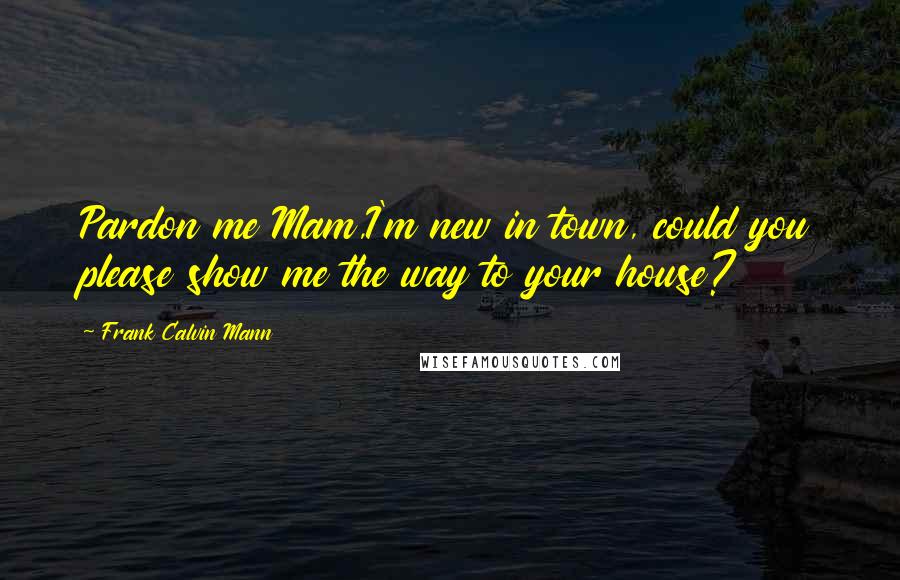 Frank Calvin Mann Quotes: Pardon me Mam,I'm new in town, could you please show me the way to your house?