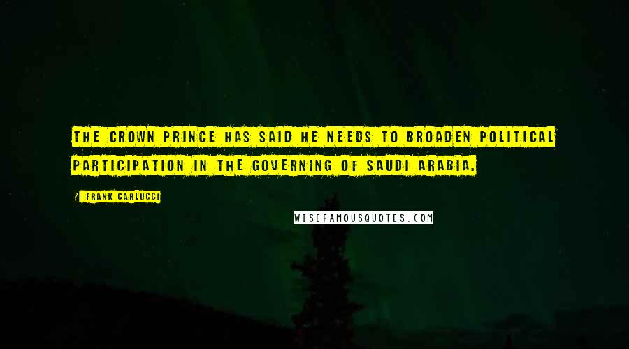 Frank Carlucci Quotes: The Crown Prince has said he needs to broaden political participation in the governing of Saudi Arabia.