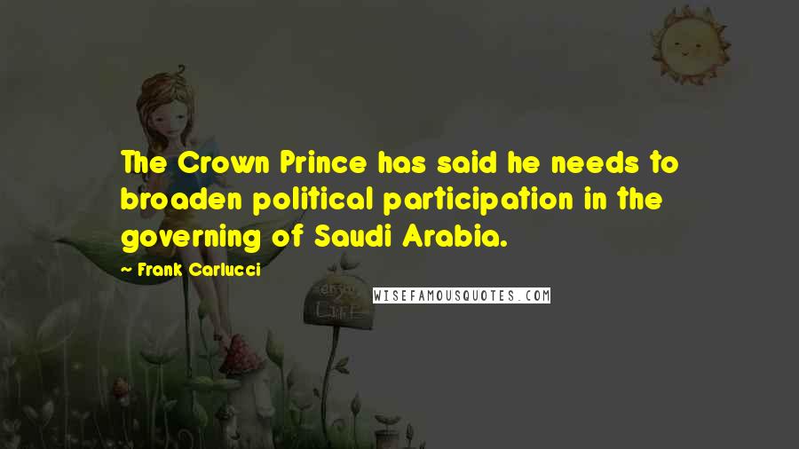 Frank Carlucci Quotes: The Crown Prince has said he needs to broaden political participation in the governing of Saudi Arabia.