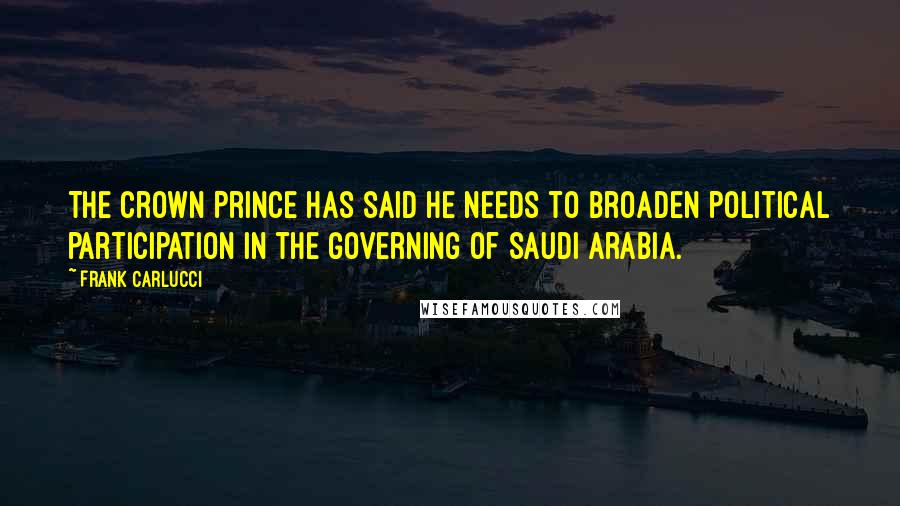 Frank Carlucci Quotes: The Crown Prince has said he needs to broaden political participation in the governing of Saudi Arabia.