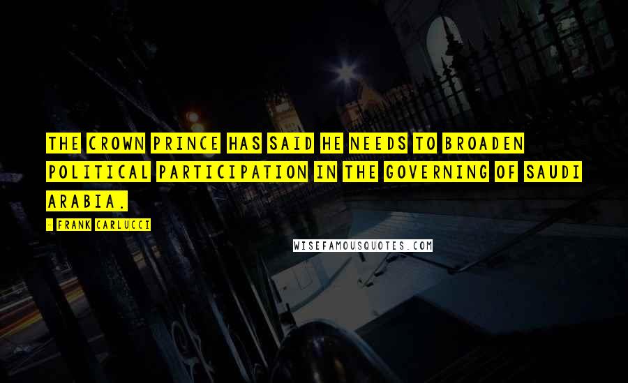 Frank Carlucci Quotes: The Crown Prince has said he needs to broaden political participation in the governing of Saudi Arabia.