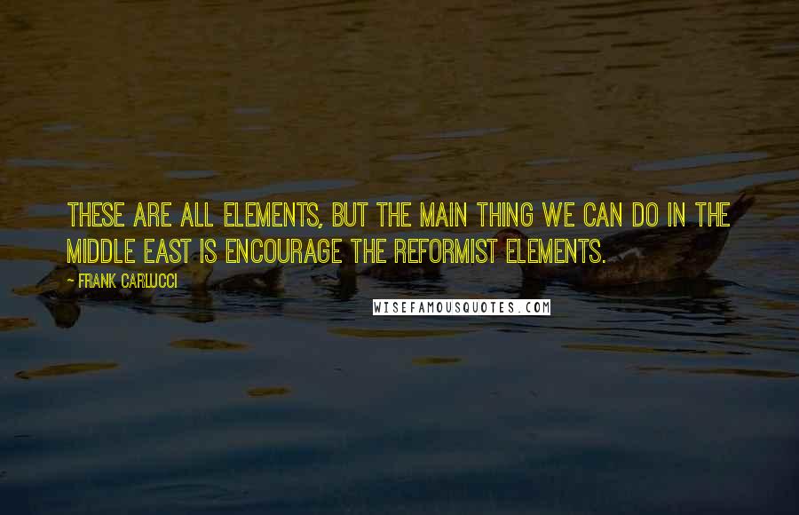 Frank Carlucci Quotes: These are all elements, but the main thing we can do in the Middle East is encourage the reformist elements.