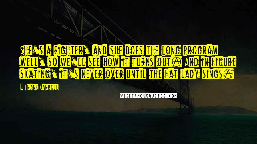 Frank Carroll Quotes: She's a fighter, and she does the long program well, so we'll see how it turns out. And in figure skating, it's never over until the fat lady sings.