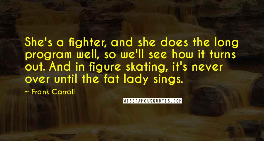 Frank Carroll Quotes: She's a fighter, and she does the long program well, so we'll see how it turns out. And in figure skating, it's never over until the fat lady sings.