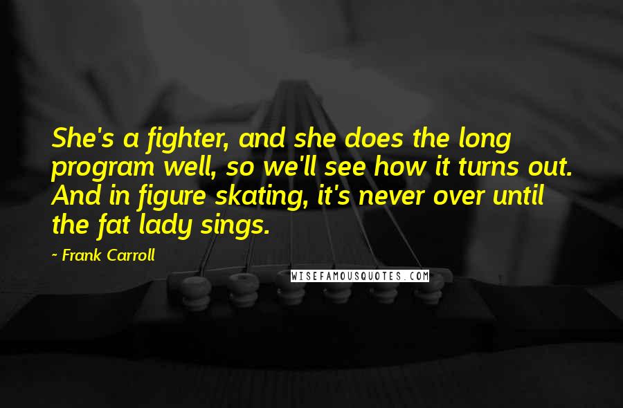 Frank Carroll Quotes: She's a fighter, and she does the long program well, so we'll see how it turns out. And in figure skating, it's never over until the fat lady sings.