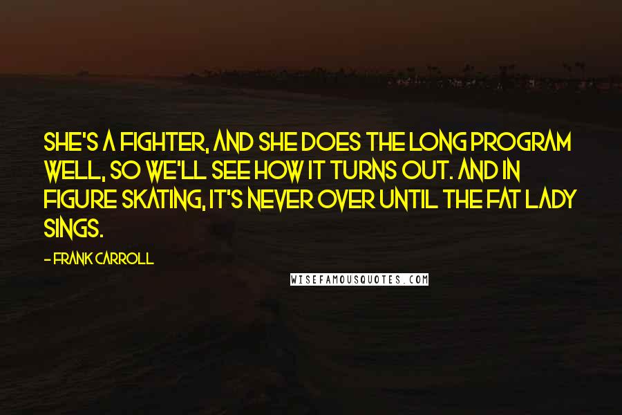 Frank Carroll Quotes: She's a fighter, and she does the long program well, so we'll see how it turns out. And in figure skating, it's never over until the fat lady sings.