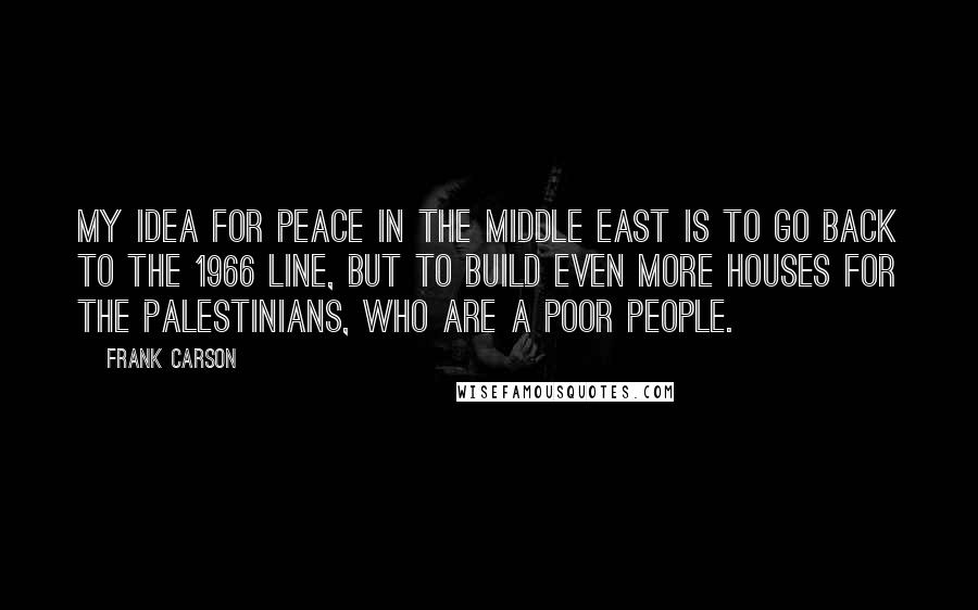 Frank Carson Quotes: My idea for peace in the Middle East is to go back to the 1966 line, but to build even more houses for the Palestinians, who are a poor people.