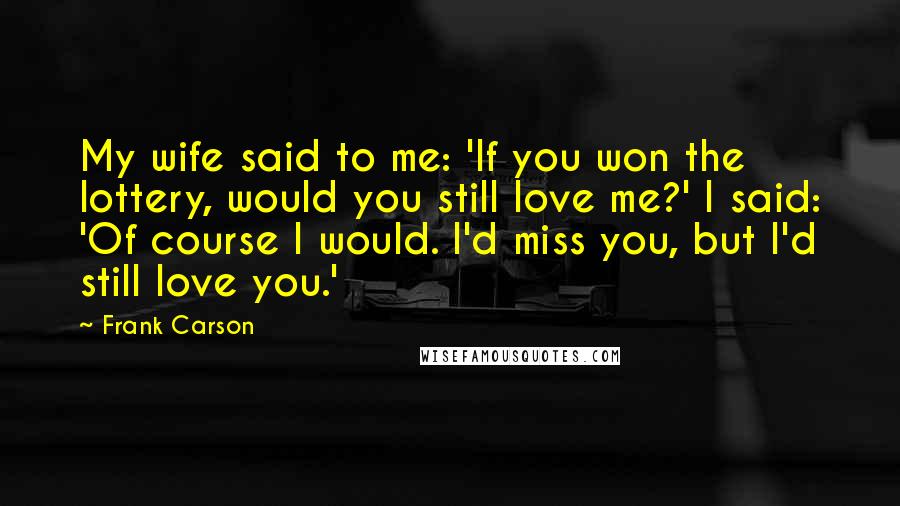 Frank Carson Quotes: My wife said to me: 'If you won the lottery, would you still love me?' I said: 'Of course I would. I'd miss you, but I'd still love you.'