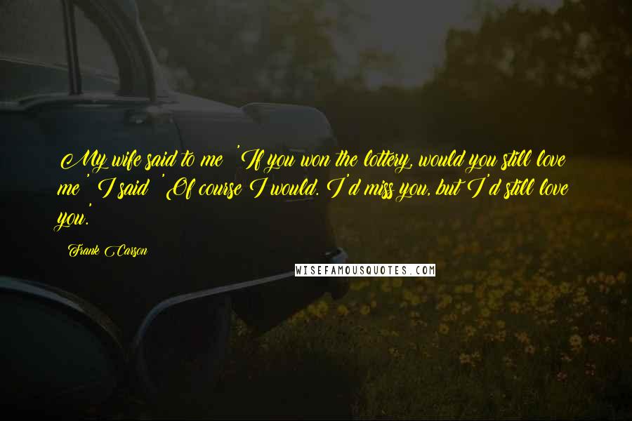 Frank Carson Quotes: My wife said to me: 'If you won the lottery, would you still love me?' I said: 'Of course I would. I'd miss you, but I'd still love you.'