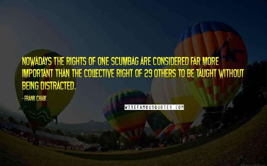 Frank Chalk Quotes: Nowadays the rights of one scumbag are considered far more important than the collective right of 29 others to be taught without being distracted.