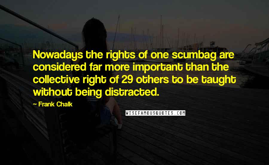Frank Chalk Quotes: Nowadays the rights of one scumbag are considered far more important than the collective right of 29 others to be taught without being distracted.
