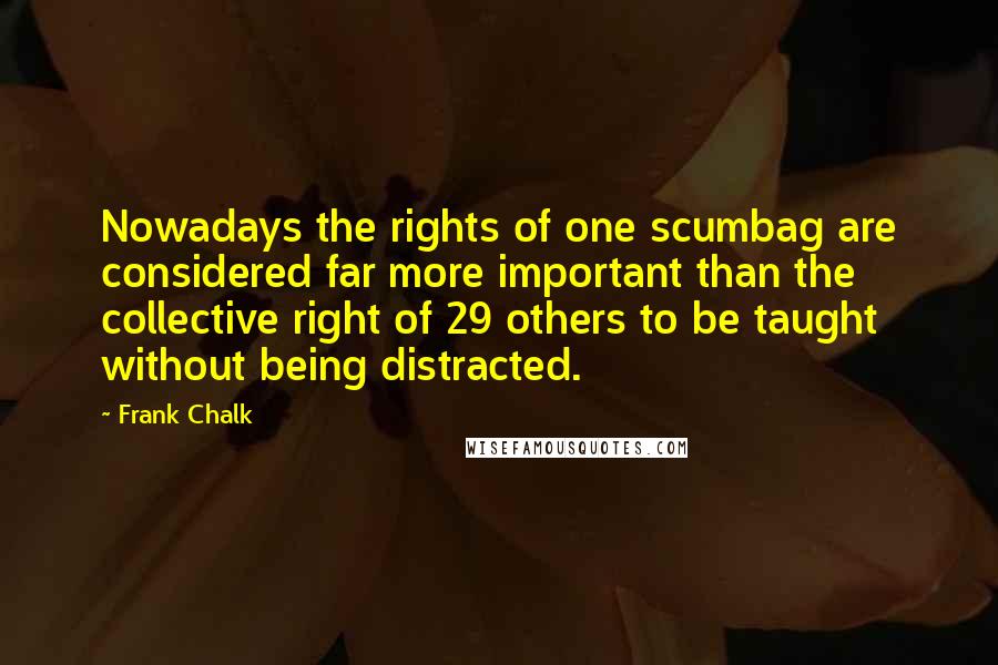 Frank Chalk Quotes: Nowadays the rights of one scumbag are considered far more important than the collective right of 29 others to be taught without being distracted.