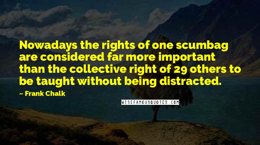 Frank Chalk Quotes: Nowadays the rights of one scumbag are considered far more important than the collective right of 29 others to be taught without being distracted.