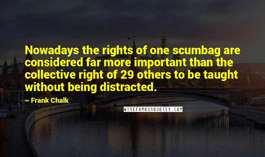 Frank Chalk Quotes: Nowadays the rights of one scumbag are considered far more important than the collective right of 29 others to be taught without being distracted.