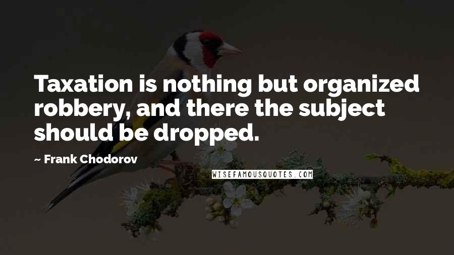 Frank Chodorov Quotes: Taxation is nothing but organized robbery, and there the subject should be dropped.