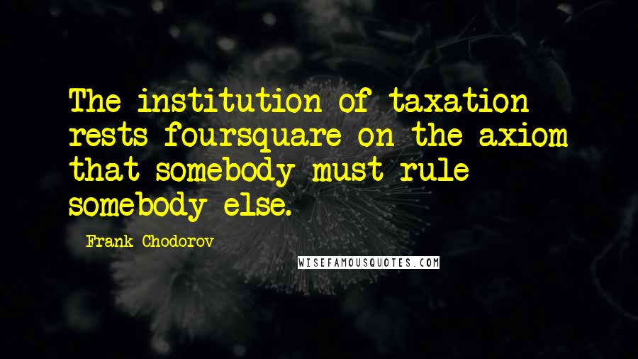 Frank Chodorov Quotes: The institution of taxation rests foursquare on the axiom that somebody must rule somebody else.
