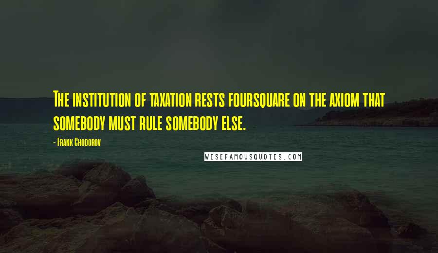 Frank Chodorov Quotes: The institution of taxation rests foursquare on the axiom that somebody must rule somebody else.