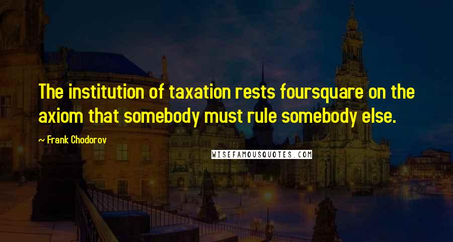 Frank Chodorov Quotes: The institution of taxation rests foursquare on the axiom that somebody must rule somebody else.