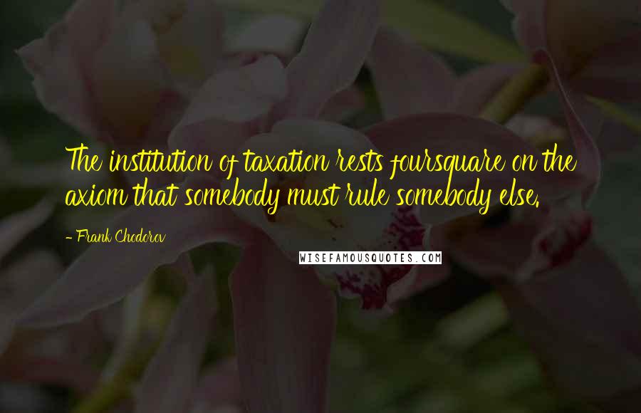 Frank Chodorov Quotes: The institution of taxation rests foursquare on the axiom that somebody must rule somebody else.