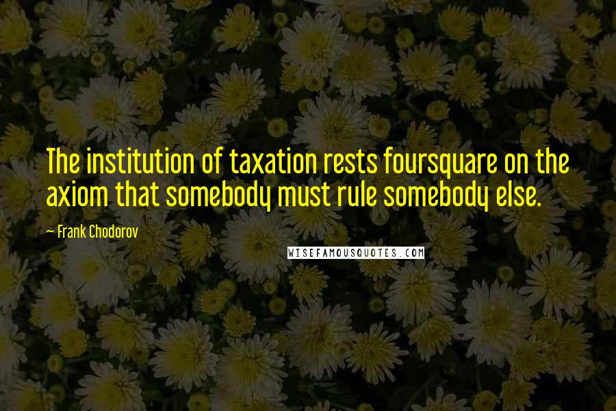Frank Chodorov Quotes: The institution of taxation rests foursquare on the axiom that somebody must rule somebody else.