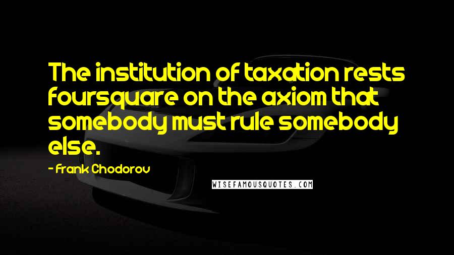 Frank Chodorov Quotes: The institution of taxation rests foursquare on the axiom that somebody must rule somebody else.