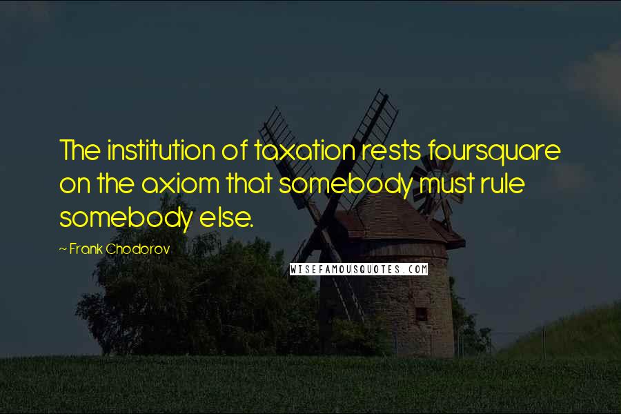 Frank Chodorov Quotes: The institution of taxation rests foursquare on the axiom that somebody must rule somebody else.
