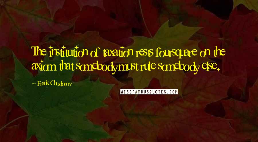 Frank Chodorov Quotes: The institution of taxation rests foursquare on the axiom that somebody must rule somebody else.