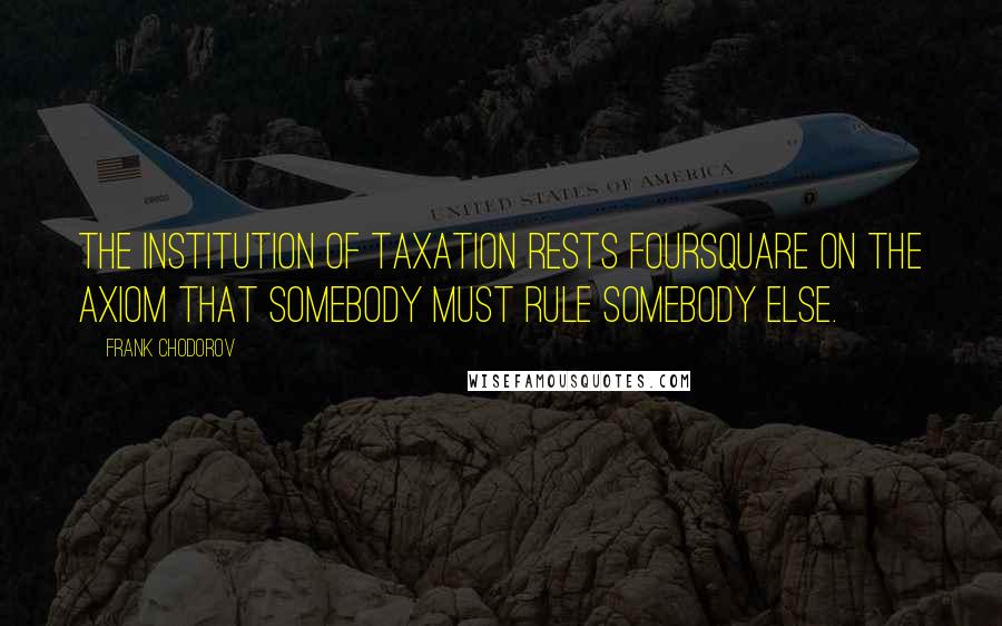 Frank Chodorov Quotes: The institution of taxation rests foursquare on the axiom that somebody must rule somebody else.