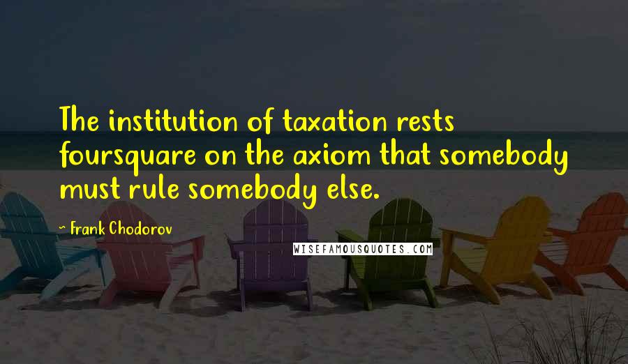 Frank Chodorov Quotes: The institution of taxation rests foursquare on the axiom that somebody must rule somebody else.
