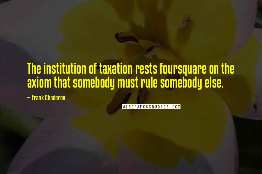 Frank Chodorov Quotes: The institution of taxation rests foursquare on the axiom that somebody must rule somebody else.