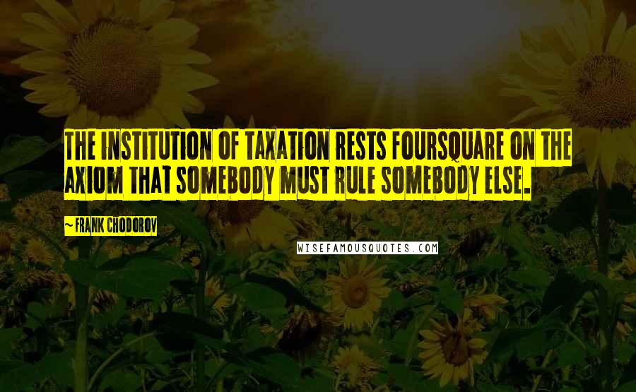 Frank Chodorov Quotes: The institution of taxation rests foursquare on the axiom that somebody must rule somebody else.