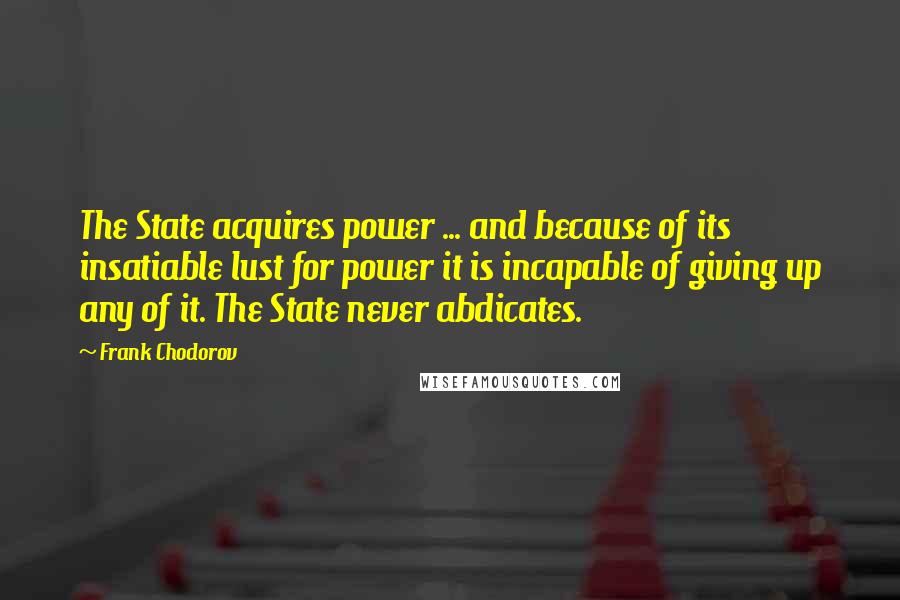 Frank Chodorov Quotes: The State acquires power ... and because of its insatiable lust for power it is incapable of giving up any of it. The State never abdicates.