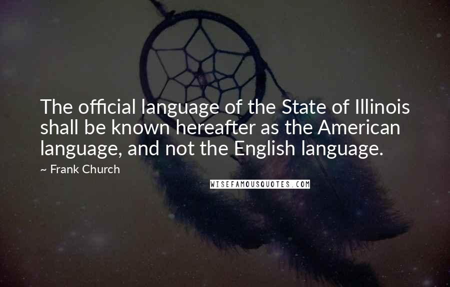 Frank Church Quotes: The official language of the State of Illinois shall be known hereafter as the American language, and not the English language.