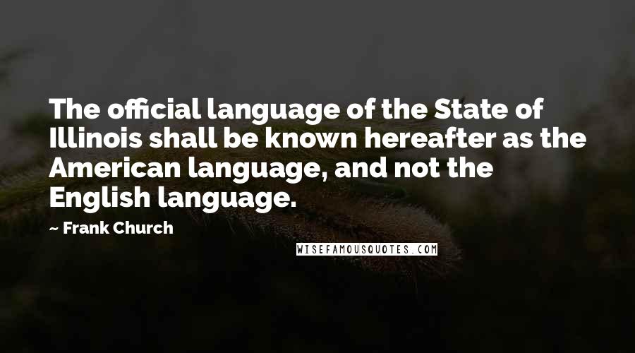 Frank Church Quotes: The official language of the State of Illinois shall be known hereafter as the American language, and not the English language.