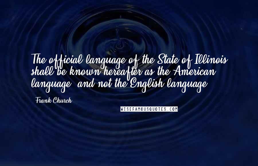 Frank Church Quotes: The official language of the State of Illinois shall be known hereafter as the American language, and not the English language.