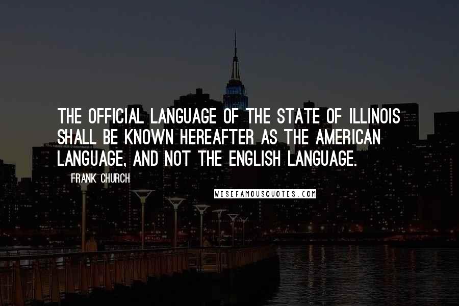 Frank Church Quotes: The official language of the State of Illinois shall be known hereafter as the American language, and not the English language.