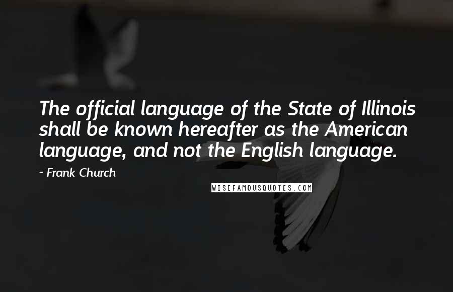 Frank Church Quotes: The official language of the State of Illinois shall be known hereafter as the American language, and not the English language.