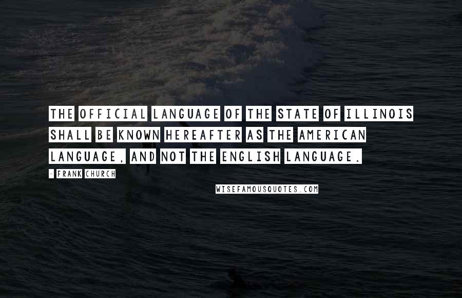 Frank Church Quotes: The official language of the State of Illinois shall be known hereafter as the American language, and not the English language.