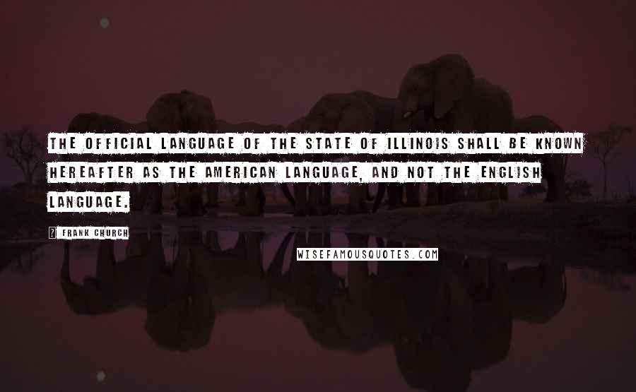 Frank Church Quotes: The official language of the State of Illinois shall be known hereafter as the American language, and not the English language.