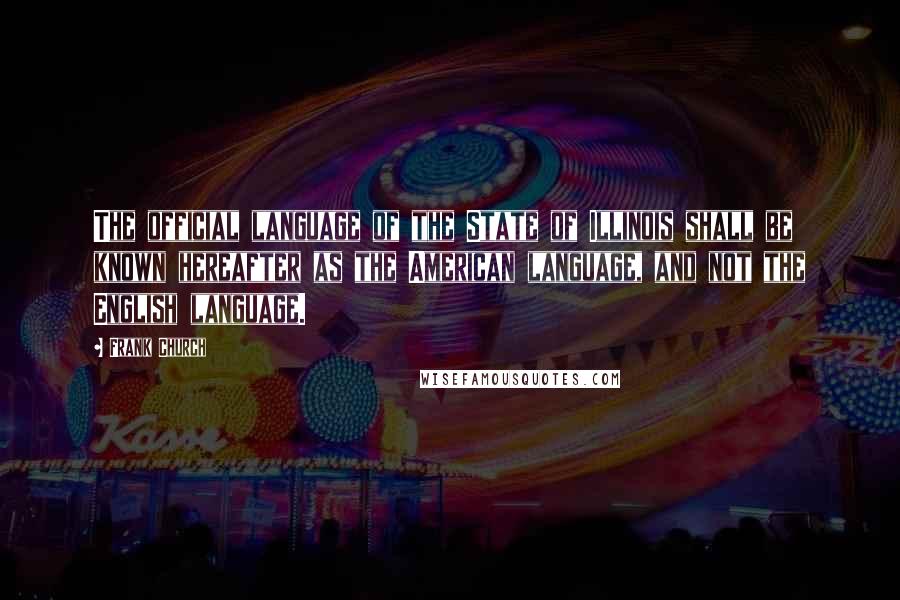 Frank Church Quotes: The official language of the State of Illinois shall be known hereafter as the American language, and not the English language.