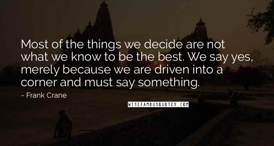 Frank Crane Quotes: Most of the things we decide are not what we know to be the best. We say yes, merely because we are driven into a corner and must say something.