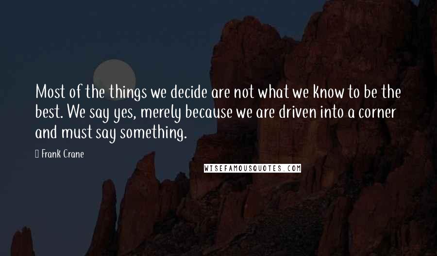 Frank Crane Quotes: Most of the things we decide are not what we know to be the best. We say yes, merely because we are driven into a corner and must say something.