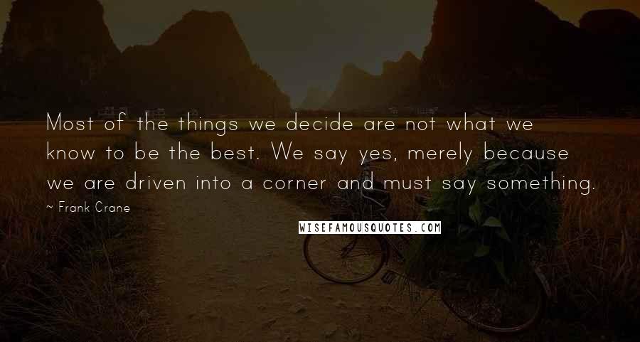Frank Crane Quotes: Most of the things we decide are not what we know to be the best. We say yes, merely because we are driven into a corner and must say something.