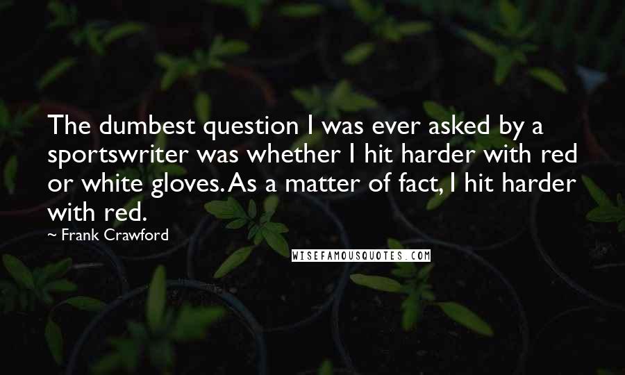 Frank Crawford Quotes: The dumbest question I was ever asked by a sportswriter was whether I hit harder with red or white gloves. As a matter of fact, I hit harder with red.