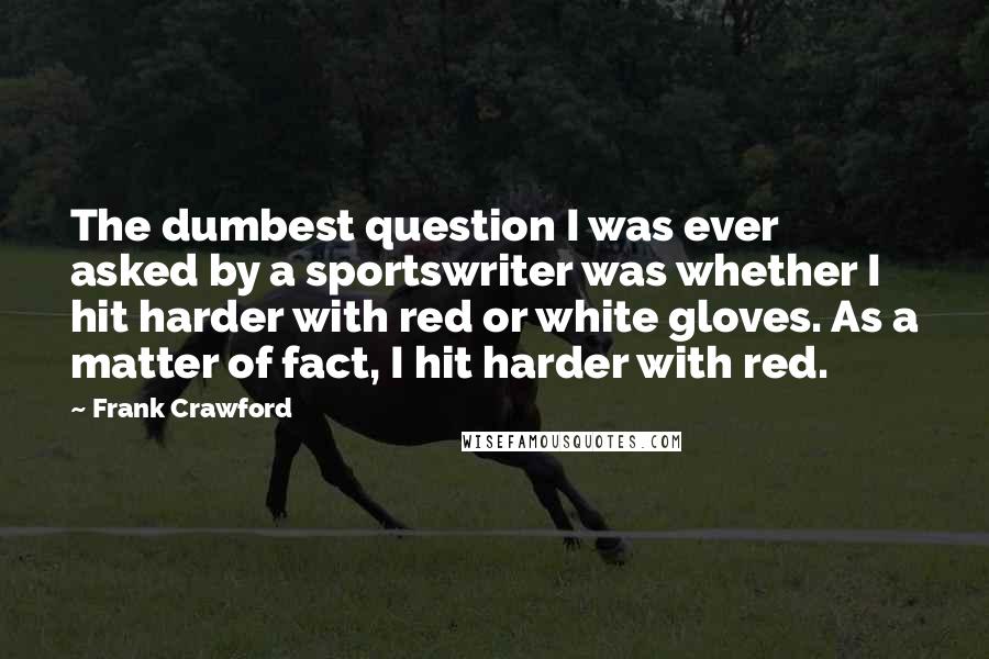 Frank Crawford Quotes: The dumbest question I was ever asked by a sportswriter was whether I hit harder with red or white gloves. As a matter of fact, I hit harder with red.